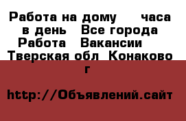 Работа на дому 2-3 часа в день - Все города Работа » Вакансии   . Тверская обл.,Конаково г.